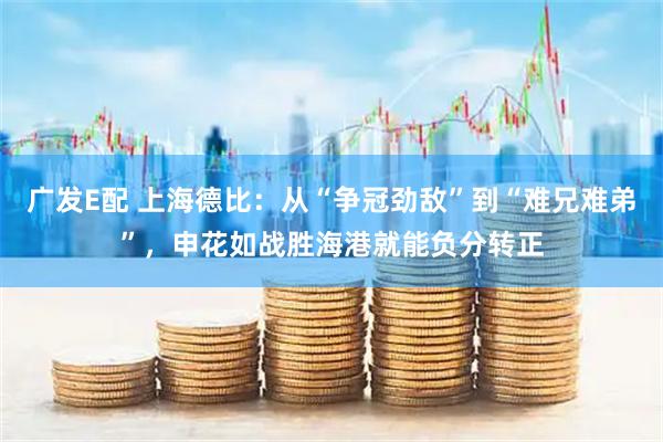 广发E配 上海德比：从“争冠劲敌”到“难兄难弟”，申花如战胜海港就能负分转正