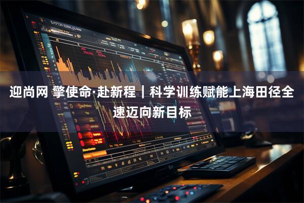 迎尚网 擎使命·赴新程｜科学训练赋能上海田径全速迈向新目标