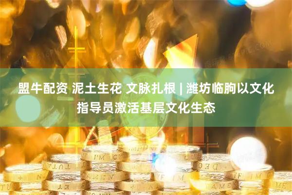 盟牛配资 泥土生花 文脉扎根 | 潍坊临朐以文化指导员激活基层文化生态