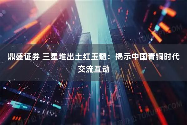 鼎盛证券 三星堆出土红玉髓：揭示中国青铜时代交流互动