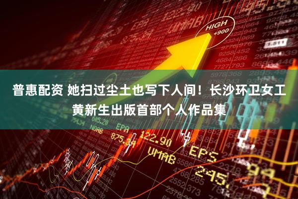 普惠配资 她扫过尘土也写下人间！长沙环卫女工黄新生出版首部个人作品集